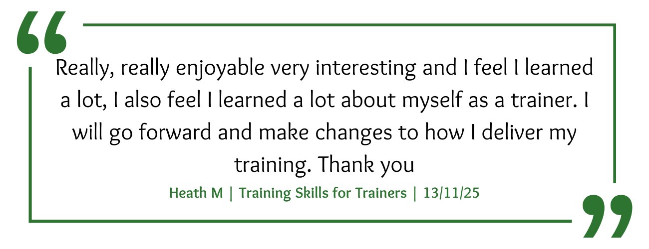 Training Skills for Trainers Course Feedback: "Really, really enjoyable very interesting and I feel I learned a lot, I also feel I learned a lot about myself as a trainer. I will go forward and make changes to how I deliver my training. Thank you"