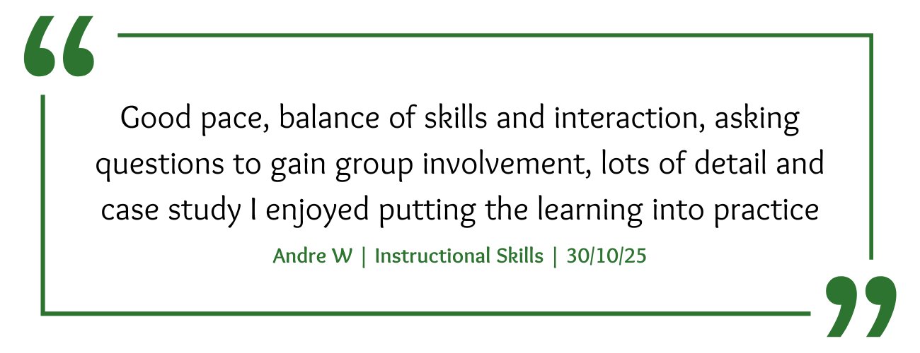 Instructional Skills Course Feedback: "Good pace, balance of skills and interaction, asking questions to gain group involvement, lots of detail and case study I enjoyed putting the learning into practice"